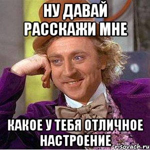 Ну давай расскажи мне какое у тебя отличное настроение