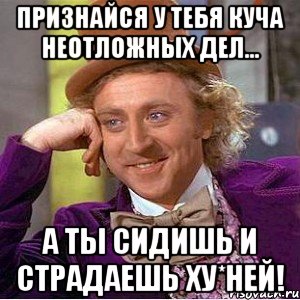 Признайся у тебя куча неотложных дел... А ты сидишь и страдаешь ху*ней!, Мем Ну давай расскажи (Вилли Вонка)
