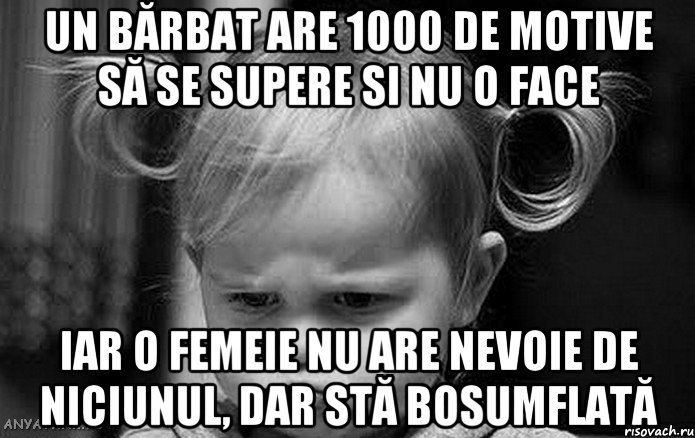un bărbat are 1000 de motive să se supere si nu o face iar o femeie nu are nevoie de niciunul, dar stă bosumflată
