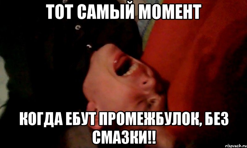 тот самый момент когда ебут промежбулок, БЕЗ СМАЗКИ!!