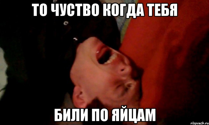 ТО чуство когда тебя били по яйцам