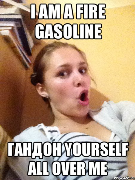 I am a fire gasoline ГАНДОН yourself all over me