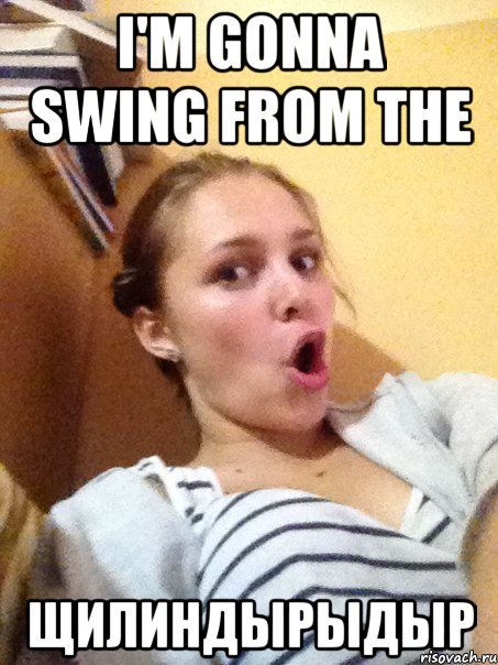 I'm gonna swing from the ЩИЛИНДЫРЫДЫР