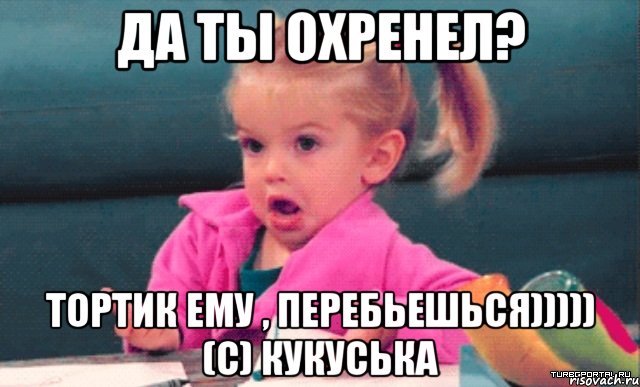 да ты охренел? тортик ему , перебьешься))))) (с) Кукуська, Мем  Ты говоришь (девочка возмущается)