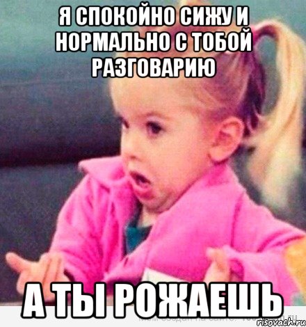 я спокойно сижу и нормально с тобой разговарию а ты рожаешь, Мем  Ты говоришь (девочка возмущается)