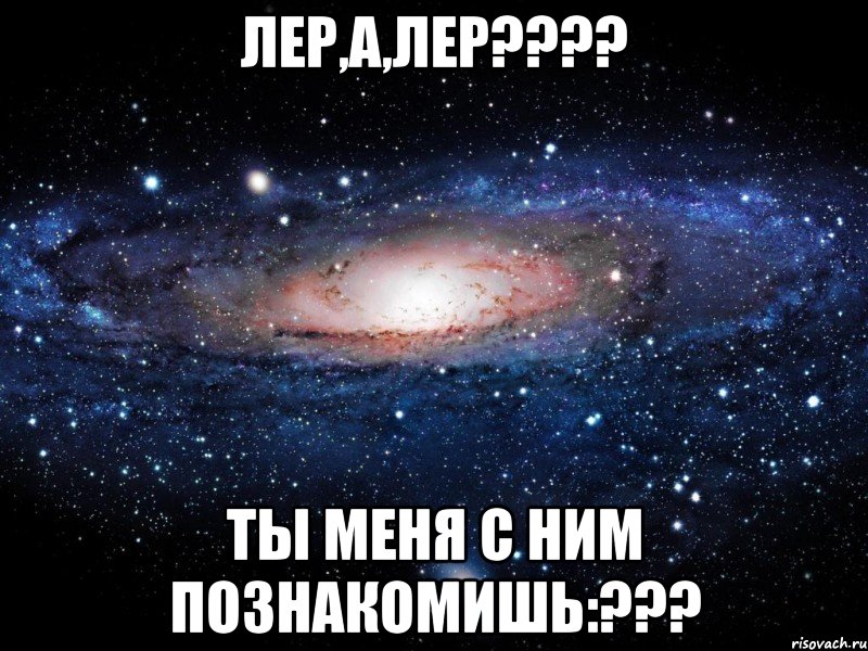 Лер,а,Лер???? Ты меня с ним познакомишь:???, Мем Вселенная