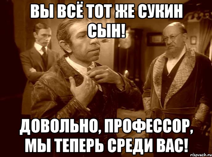 вы всё тот же сукин сын! довольно, профессор, мы теперь среди вас!