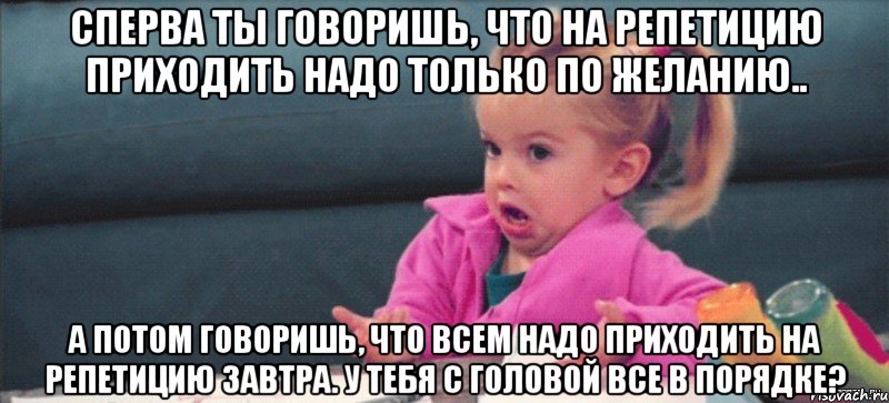 Сперва ты говоришь, что на репетицию приходить надо только по желанию.. А потом говоришь, что всем надо приходить на репетицию завтра. У тебя с головой все в порядке?, Мем  Ты говоришь (девочка возмущается)