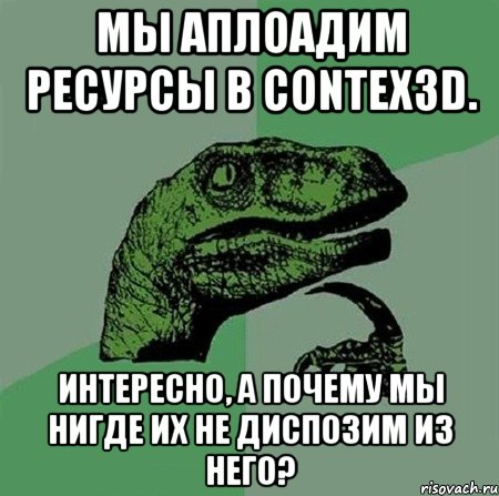 МЫ аплоадим ресурсы в contex3D. Интересно, а почему мы нигде их не диспозим из него?, Мем Филосораптор