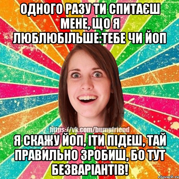 одного разу ти спитаєш мене, що я люблюбільше:тебе чи ЙоП Я скажу ЙоП, іти підеш, тай правильно зробиш, бо тут безваріантів!, Мем Йобнута Подруга ЙоП