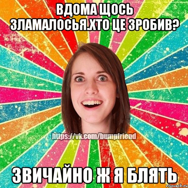 Вдома щось зламалосья.Хто це зробив? Звичайно ж я блять, Мем Йобнута Подруга ЙоП