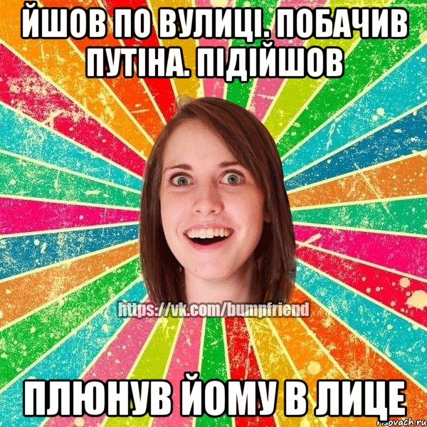 Йшов по вулицi. Побачив Путiна. Пiдiйшов Плюнув йому в лице, Мем Йобнута Подруга ЙоП