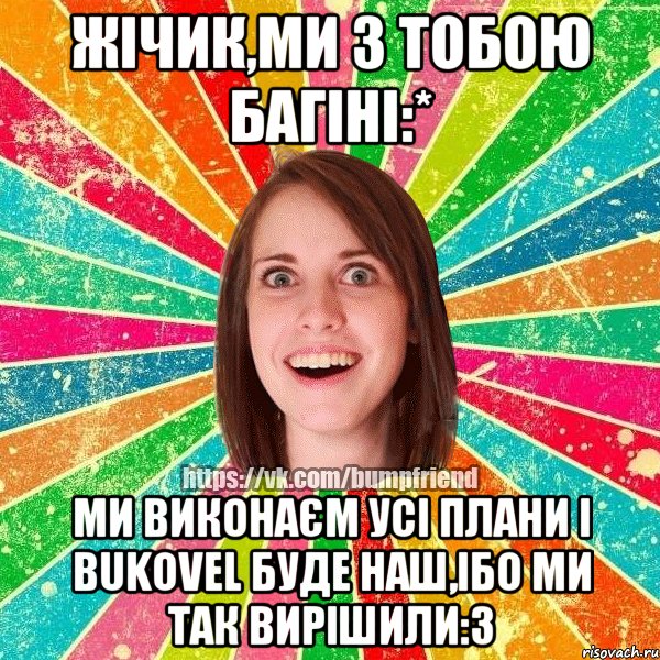 Жічик,ми з тобою багіні:* Ми виконаєм усі плани і Bukovel буде наш,ібо ми так вирішили:3, Мем Йобнута Подруга ЙоП