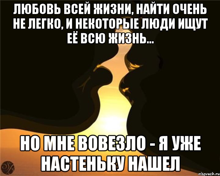 Любовь всей жизни, найти очень не легко, и некоторые люди ищут её всю жизнь... Но мне вовезло - Я уже настеньку нашел