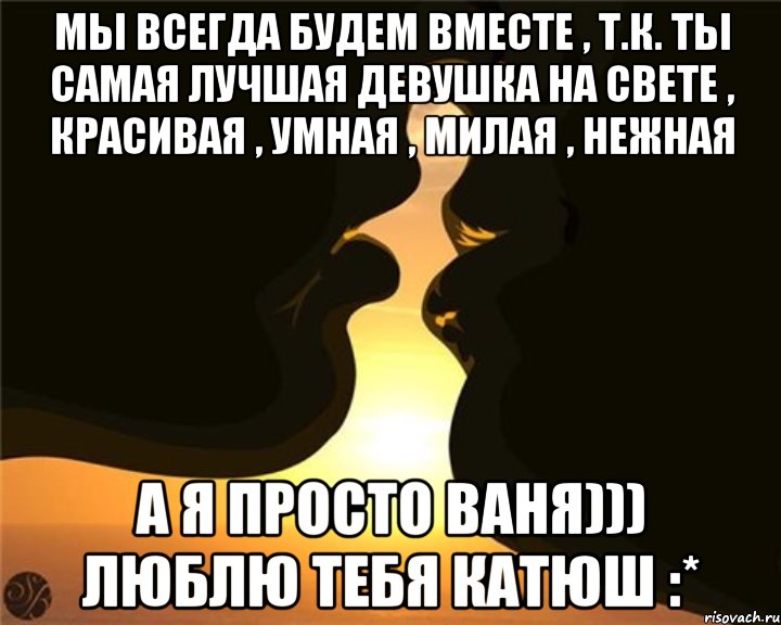 Мы всегда будем вместе , т.к. ты самая лучшая девушка на свете , красивая , умная , милая , нежная а я просто ваня))) люблю тебя катюш :*