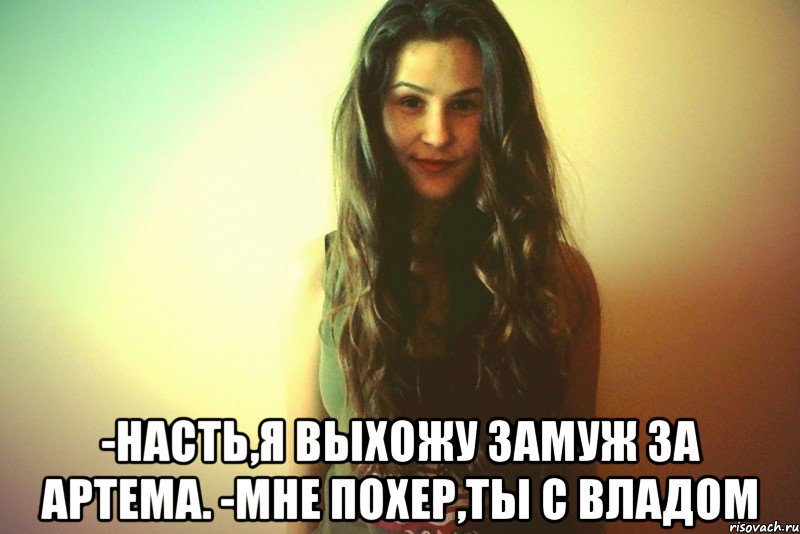  -Насть,я выхожу замуж за Артема. -Мне похер,ты с Владом