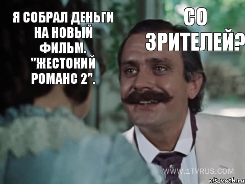Я собрал деньги на новый фильм. "Жестокий романс 2". Со зрителей?