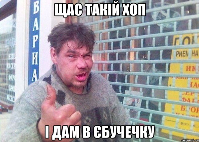 щас такій хоп і дам в єбучечку