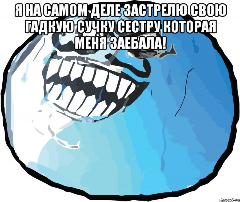 Я на самом деле застрелю свою гадкую сучку сестру которая меня заебала! 