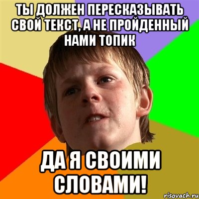 Ты должен пересказывать свой текст, а не пройденный нами топик Да я своими словами!