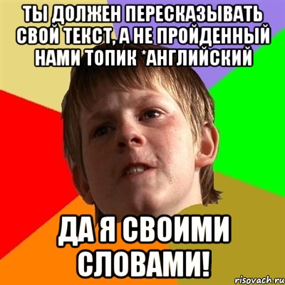 Ты должен пересказывать свой текст, а не пройденный нами топик *английский Да я своими словами!