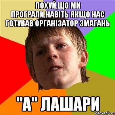 похуй,що ми програли,навіть якщо нас готував організатор змагань "А" лашари