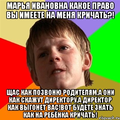 Марья Ивановна какое право вы имеете на меня кричать?! Щас как позвоню родителям,а они как скажут директору,а директор как выгонет вас!Вот будете знать как на ребёнка кричать!