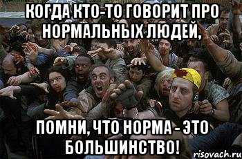 Когда кто-то говорит про нормальных людей, помни, что норма - это большинство!