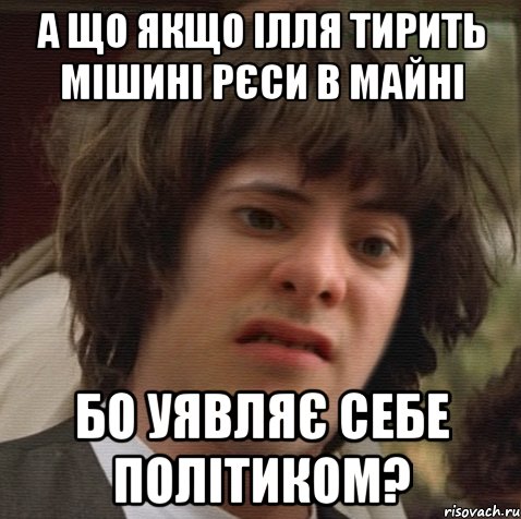 а що якщо ілля тирить мішині рєси в майні бо уявляє себе політиком?