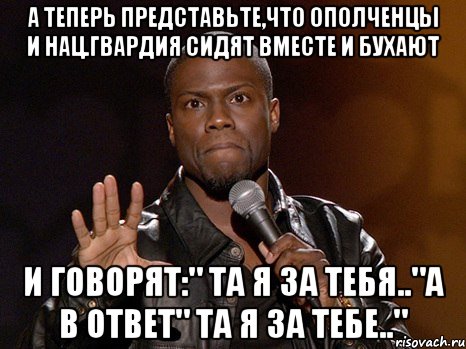 А теперь представьте,что ополченцы и нац.гвардия сидят вместе и бухают и говорят:" Та я за тебя.."а в ответ" Та я за тебе..", Мем  А теперь представь