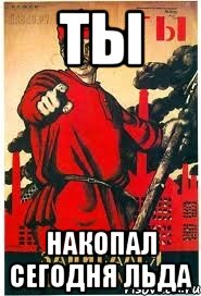 ТЫ НАКОПАЛ СЕГОДНЯ ЛЬДА
