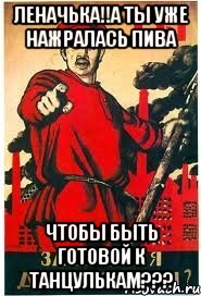 леначька!!А ты уже нажралась пива чтобы быть готовой к танцулькам???