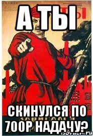 А ты скинулся по 700р надачу?
