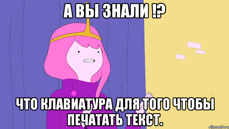 А вы знали !? что клавиатура для того чтобы печатать текст.