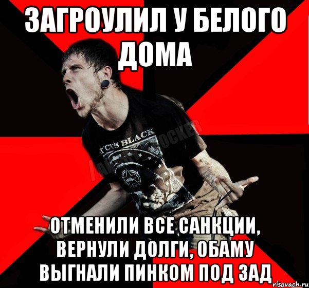 Загроулил у Белого дома Отменили все санкции, вернули долги, Обаму выгнали пинком под зад, Мем Агрессивный рокер