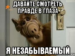 Давайте смотреть правде в глаза я незабываемый