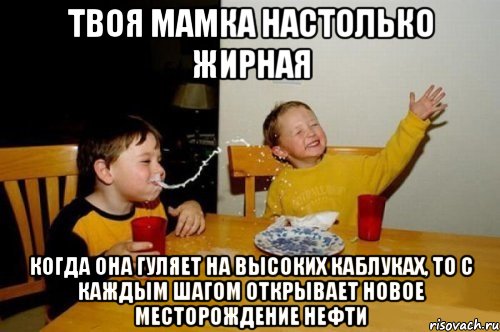 твоя мамка настолько жирная когда она гуляет на высоких каблуках, то с каждым шагом открывает новое месторождение нефти