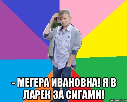  - мегера ивановна! я в ларек за сигами!