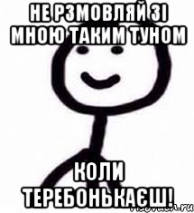 не рзмовляй зі мною таким туном коли теребонькаєш!