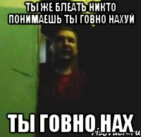 Ты же блеать никто понимаешь ты говно нахуй ТЫ ГОВНО НАХ