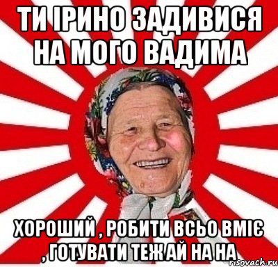 ти ірино задивися на мого вадима хороший , робити всьо вміє , готувати теж ай на на, Мем  бабуля