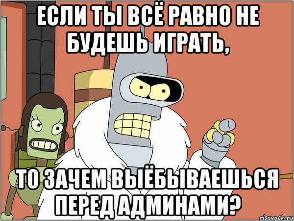 если ты всё равно не будешь играть, то зачем выёбываешься перед админами?, Мем Бендер