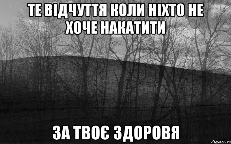 те відчуття коли ніхто не хоче накатити за твоє здоровя