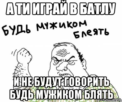 а ти играй в батлу и не будут говорить будь мужиком блять, Мем блять