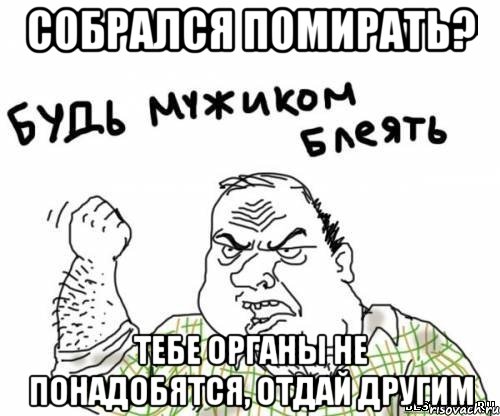 собрался помирать? Тебе органы не понадобятся, Отдай другим, Мем блять