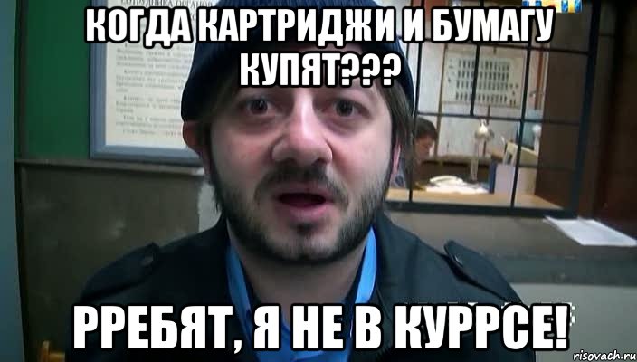 когда картриджи и бумагу купят??? РРЕБЯТ, Я НЕ В КУРРСЕ!, Мем Бородач