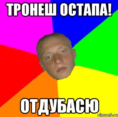 Тронеш остапа! Отдубасю