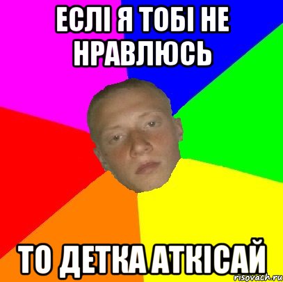 Еслі я тобі не нравлюсь То детка аткісай