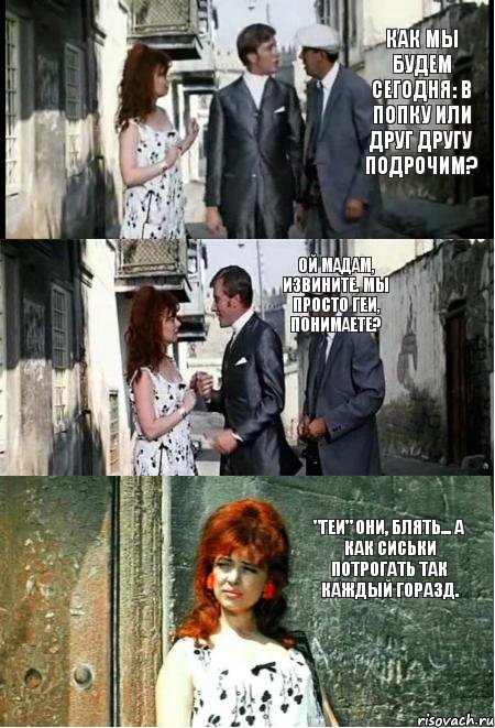 Как мы будем сегодня: в попку или друг другу подрочим? Ой мадам, извините. Мы просто геи, понимаете? "Геи" они, блять... А как сиськи потрогать так каждый горазд.