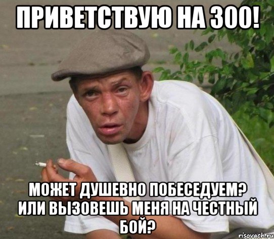 Приветствую на 300! Может душевно побеседуем? или вызовешь меня на честный бой?